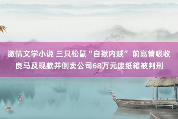 激情文学小说 三只松鼠“自揪内贼” 前高管吸收良马及现款并倒卖公司68万元废纸箱被判刑