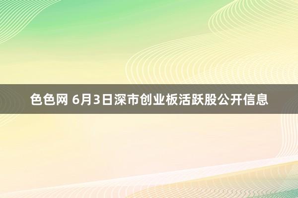 色色网 6月3日深市创业板活跃股公开信息