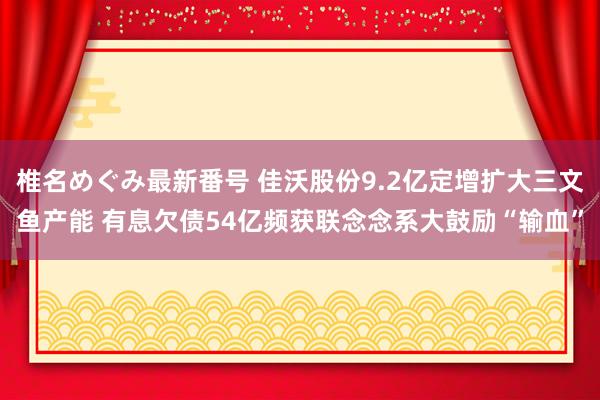 椎名めぐみ最新番号 佳沃股份9.2亿定增扩大三文鱼产能 有息欠债54亿频获联念念系大鼓励“输血”