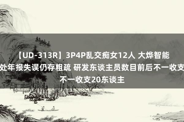 【UD-313R】3P4P乱交痴女12人 大烨智能“秒改”8处年报失误仍存粗疏 研发东谈主员数目前后不一收支20东谈主