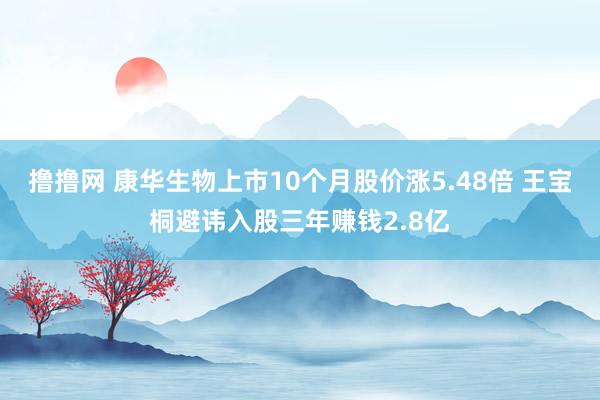 撸撸网 康华生物上市10个月股价涨5.48倍 王宝桐避讳入股三年赚钱2.8亿