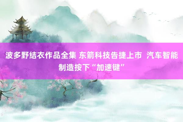 波多野结衣作品全集 东箭科技告捷上市  汽车智能制造按下“加速键”