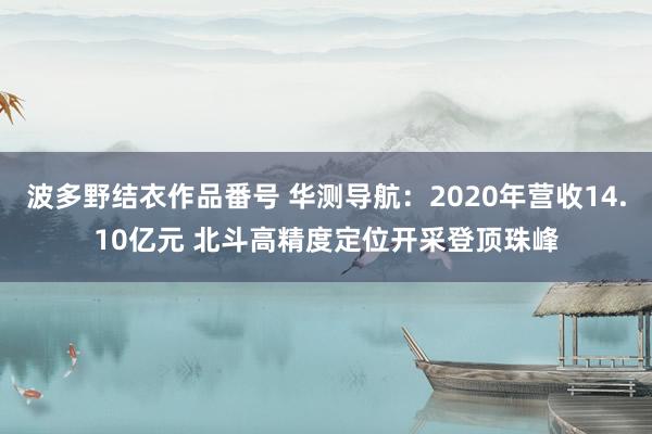 波多野结衣作品番号 华测导航：2020年营收14.10亿元 北斗高精度定位开采登顶珠峰