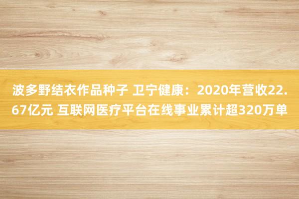 波多野结衣作品种子 卫宁健康：2020年营收22.67亿元 互联网医疗平台在线事业累计超320万单