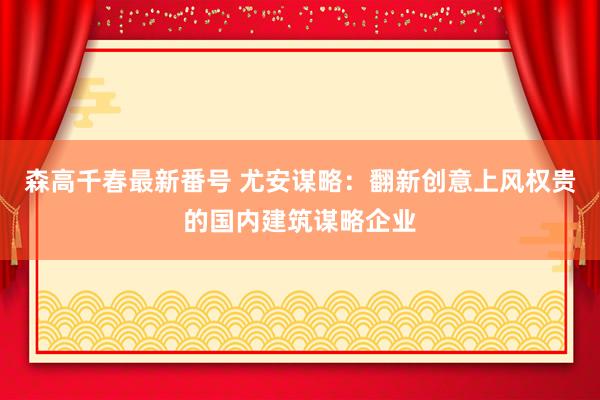 森高千春最新番号 尤安谋略：翻新创意上风权贵的国内建筑谋略企业