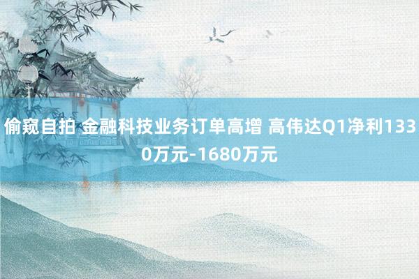 偷窥自拍 金融科技业务订单高增 高伟达Q1净利1330万元-1680万元