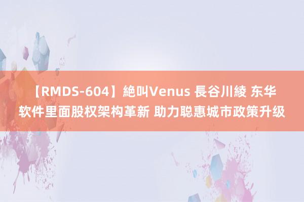 【RMDS-604】絶叫Venus 長谷川綾 东华软件里面股权架构革新 助力聪惠城市政策升级