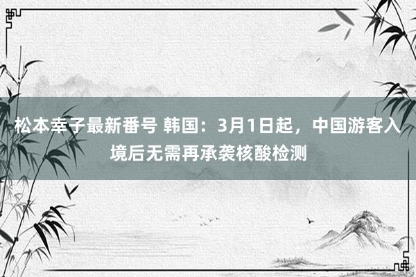 松本幸子最新番号 韩国：3月1日起，中国游客入境后无需再承袭核酸检测