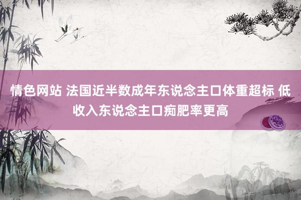 情色网站 法国近半数成年东说念主口体重超标 低收入东说念主口痴肥率更高