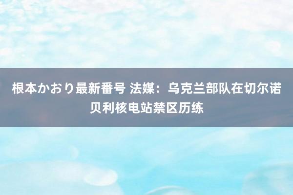 根本かおり最新番号 法媒：乌克兰部队在切尔诺贝利核电站禁区历练