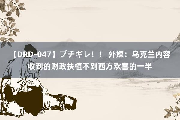 【DRD-047】ブチギレ！！ 外媒：乌克兰内容收到的财政扶植不到西方欢喜的一半