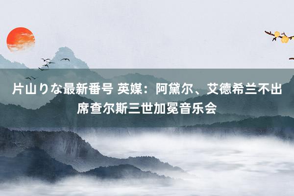 片山りな最新番号 英媒：阿黛尔、艾德希兰不出席查尔斯三世加冕音乐会