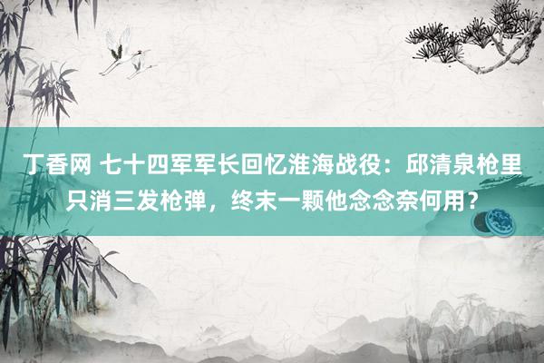 丁香网 七十四军军长回忆淮海战役：邱清泉枪里只消三发枪弹，终末一颗他念念奈何用？