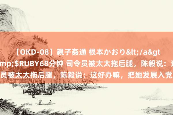 【OKD-08】親子姦通 根本かおり</a>2005-11-15ルビー&$RUBY68分钟 司令员被太太拖后腿，陈毅说：这好办嘛，把她发展入党就好了！