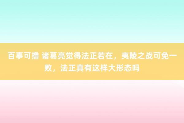 百事可撸 诸葛亮觉得法正若在，夷陵之战可免一败，法正真有这样大形态吗