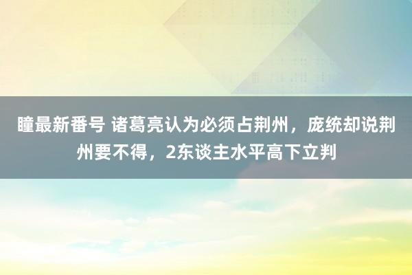 瞳最新番号 诸葛亮认为必须占荆州，庞统却说荆州要不得，2东谈主水平高下立判