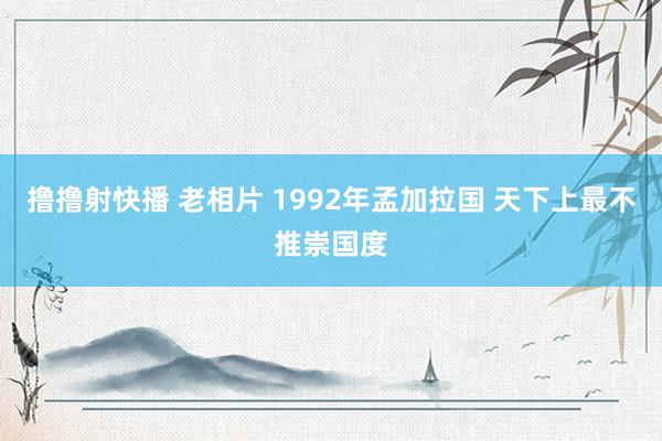 撸撸射快播 老相片 1992年孟加拉国 天下上最不推崇国度