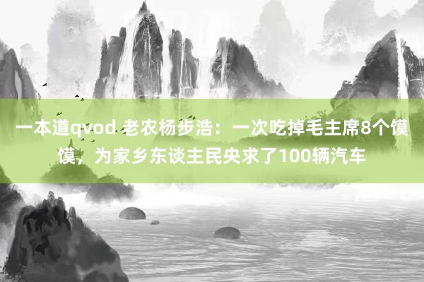 一本道qvod 老农杨步浩：一次吃掉毛主席8个馍馍，为家乡东谈主民央求了100辆汽车