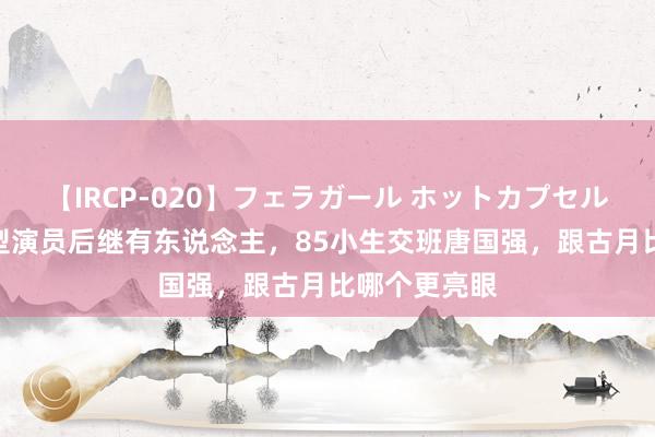 【IRCP-020】フェラガール ホットカプセル5 毛主席特型演员后继有东说念主，85小生交班唐国强，跟古月比哪个更亮眼