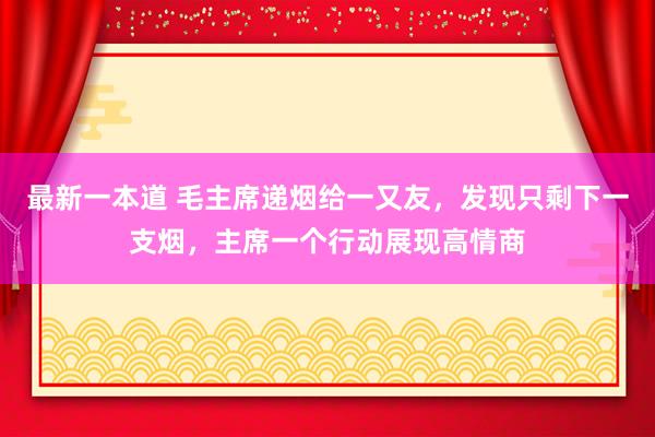 最新一本道 毛主席递烟给一又友，发现只剩下一支烟，主席一个行动展现高情商