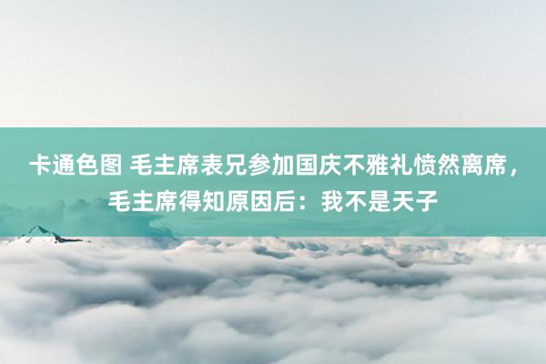 卡通色图 毛主席表兄参加国庆不雅礼愤然离席，毛主席得知原因后：我不是天子