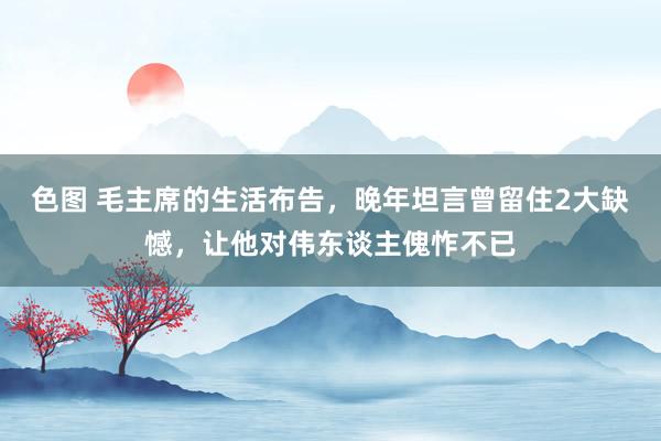 色图 毛主席的生活布告，晚年坦言曾留住2大缺憾，让他对伟东谈主傀怍不已