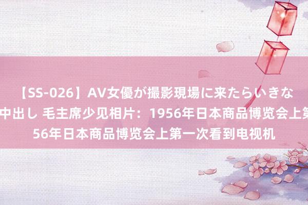 【SS-026】AV女優が撮影現場に来たらいきなりSEX 即ハメ 生中出し 毛主席少见相片：1956年日本商品博览会上第一次看到电视机