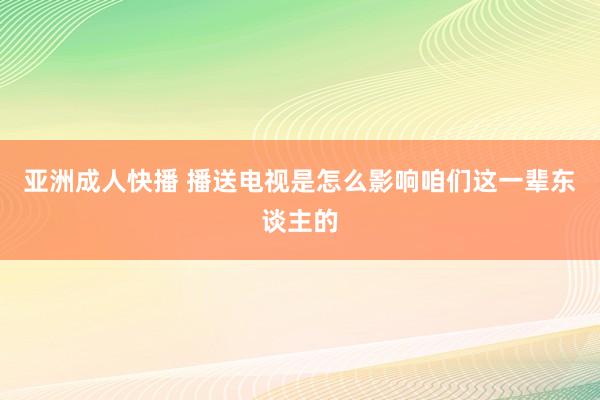 亚洲成人快播 播送电视是怎么影响咱们这一辈东谈主的