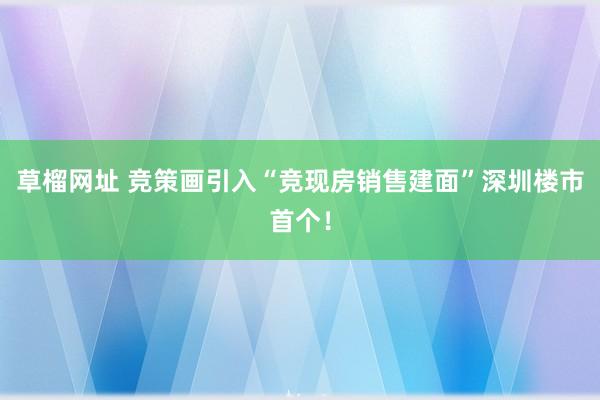 草榴网址 竞策画引入“竞现房销售建面”深圳楼市首个！