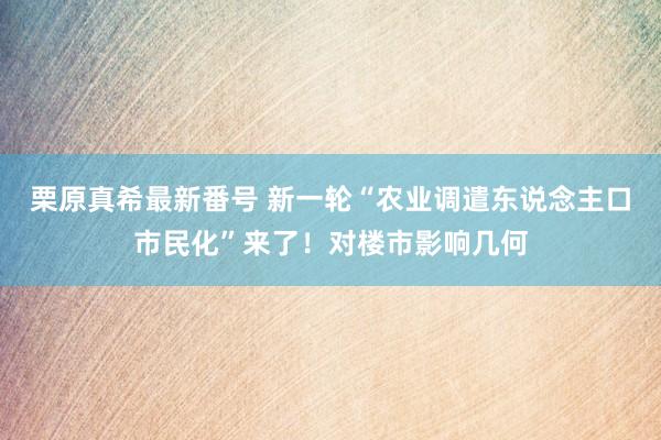 栗原真希最新番号 新一轮“农业调遣东说念主口市民化”来了！对楼市影响几何