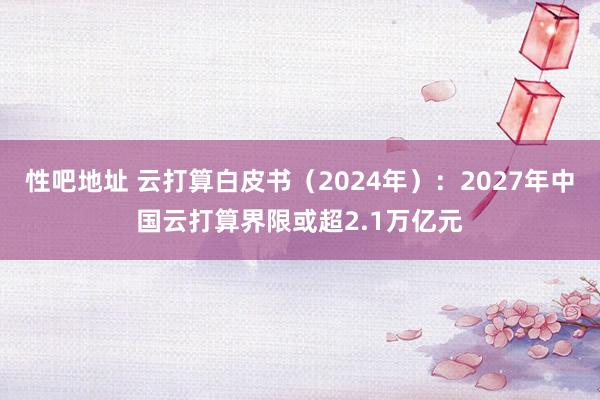 性吧地址 云打算白皮书（2024年）：2027年中国云打算界限或超2.1万亿元