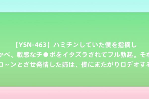 【YSN-463】ハミチンしていた僕を指摘しながらも含み笑いを浮かべ、敏感なチ●ポをイタズラされてフル勃起。それを見て目をトロ～ンとさせ発情した姉は、僕にまたがりロデオする。 V不雅财报｜无锡银行董事长邵辉辞任