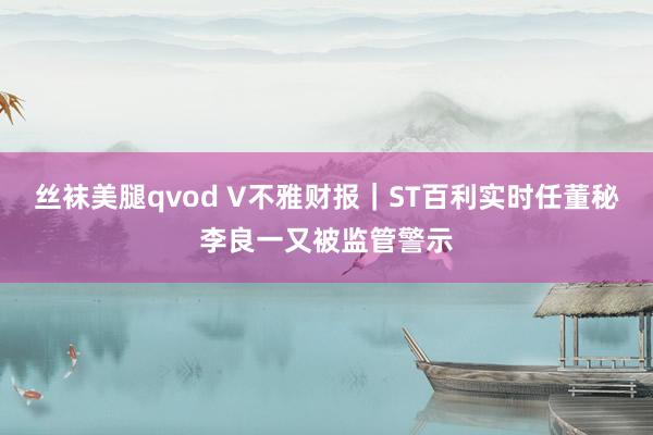 丝袜美腿qvod V不雅财报｜ST百利实时任董秘李良一又被监管警示