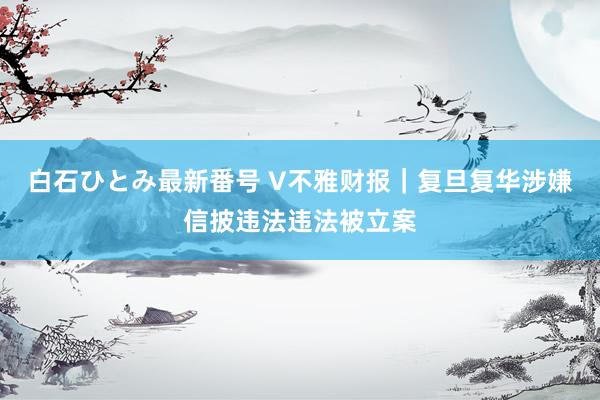 白石ひとみ最新番号 V不雅财报｜复旦复华涉嫌信披违法违法被立案