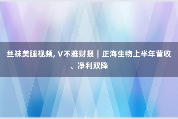 丝袜美腿视频, V不雅财报｜正海生物上半年营收、净利双降