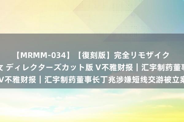 【MRMM-034】【復刻版】完全リモザイク 白石ひとみの奥様は魔女 ディレクターズカット版 V不雅财报｜汇宇制药董事长丁兆涉嫌短线交游被立案