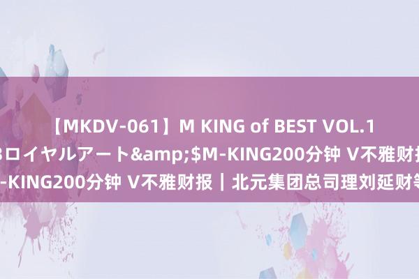 【MKDV-061】M KING of BEST VOL.1</a>2010-11-13ロイヤルアート&$M-KING200分钟 V不雅财报｜北元集团总司理刘延财等离职