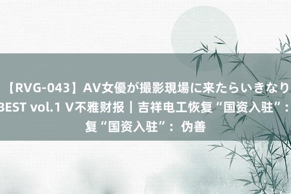 【RVG-043】AV女優が撮影現場に来たらいきなりSEX BEST vol.1 V不雅财报｜吉祥电工恢复“国资入驻”：伪善