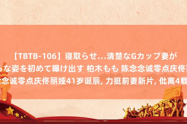 【TBTB-106】寝取らせ…清楚なGカップ妻が背徳感の快楽を知り淫らな姿を初めて曝け出す 柏木もも 陈念念诚零点庆佟丽娅41岁诞辰, 力挺前妻新片, 仳离4载厚谊长存