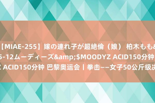 【MIAE-255】嫁の連れ子が超絶倫（娘） 柏木もも</a>2018-05-12ムーディーズ&$MOODYZ ACID150分钟 巴黎奥运会丨拳击——女子50公斤级决赛: 吴愉夺冠