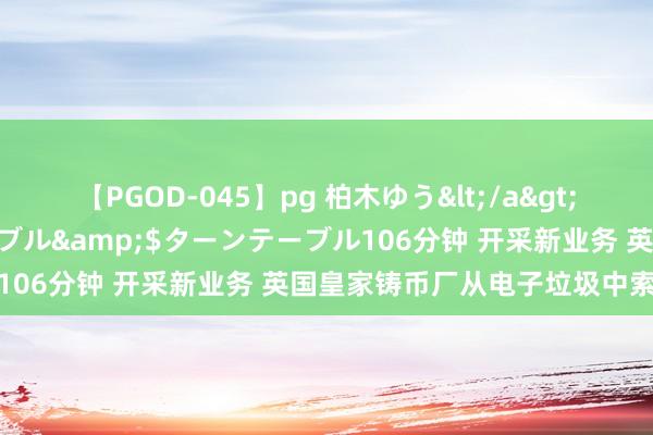 【PGOD-045】pg 柏木ゆう</a>2011-09-25ターンテーブル&$ターンテーブル106分钟 开采新业务 英国皇家铸币厂从电子垃圾中索要黄金