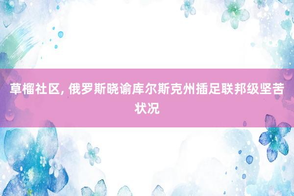 草榴社区, 俄罗斯晓谕库尔斯克州插足联邦级坚苦状况