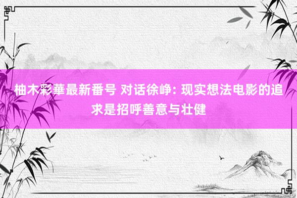 柚木彩華最新番号 对话徐峥: 现实想法电影的追求是招呼善意与壮健