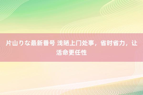 片山りな最新番号 浅陋上门处事，省时省力，让活命更任性