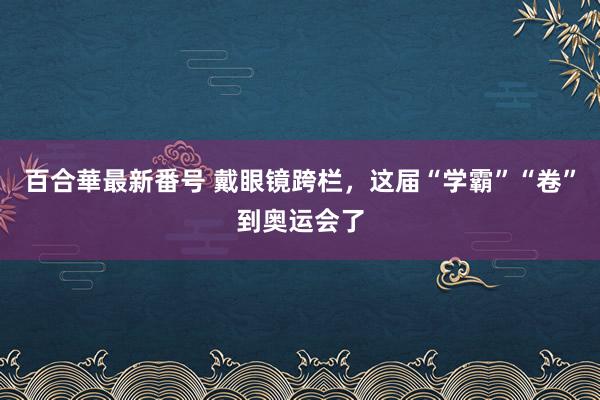 百合華最新番号 戴眼镜跨栏，这届“学霸”“卷”到奥运会了