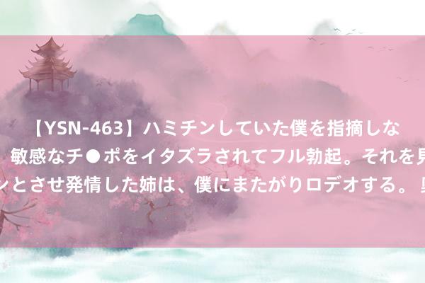 【YSN-463】ハミチンしていた僕を指摘しながらも含み笑いを浮かべ、敏感なチ●ポをイタズラされてフル勃起。それを見て目をトロ～ンとさせ発情した姉は、僕にまたがりロデオする。 奥运早报：8月9日 打得一拳开 免得百拳来