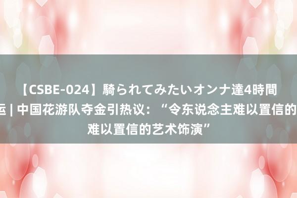 【CSBE-024】騎られてみたいオンナ達4時間 外眼看奥运 | 中国花游队夺金引热议：“令东说念主难以置信的艺术饰演”