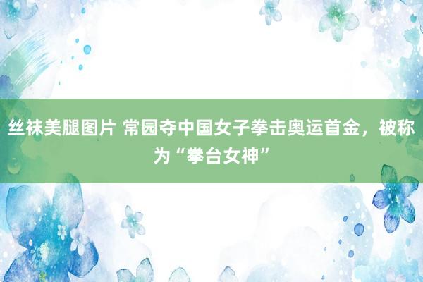 丝袜美腿图片 常园夺中国女子拳击奥运首金，被称为“拳台女神”