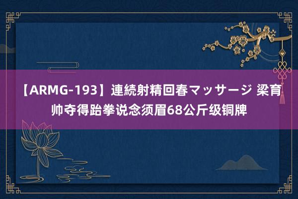 【ARMG-193】連続射精回春マッサージ 梁育帅夺得跆拳说念须眉68公斤级铜牌