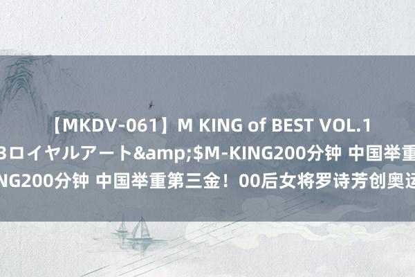 【MKDV-061】M KING of BEST VOL.1</a>2010-11-13ロイヤルアート&$M-KING200分钟 中国举重第三金！00后女将罗诗芳创奥运记录夺冠